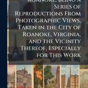 Popular Picturesque Roanoke; Being a Series of Reproductions From Photographic Views, Taken in the City of Roanoke, Virginia, and the Vicinity Thereof, Especially for This Work