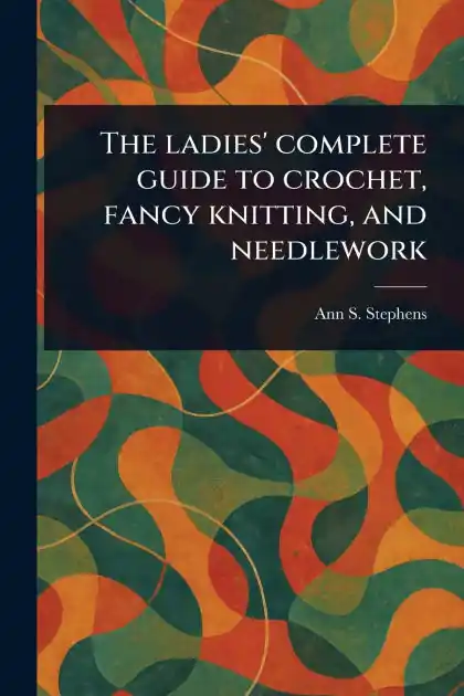 The Ladies' Complete Guide to Crochet, Fancy Knitting, and Needlework Don’t Miss Out