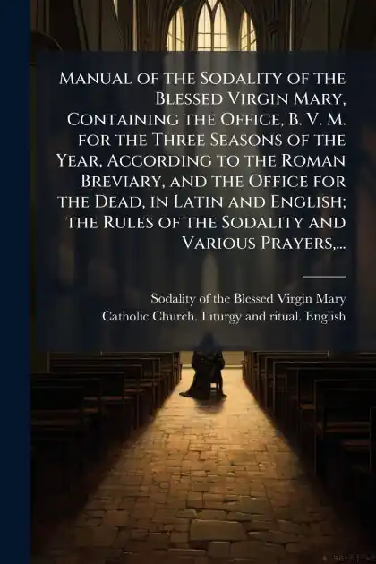 Manual of the Sodality of the Blessed Virgin Mary, Containing the Office, B. V. M. for the Three Seasons of the Year, According to the Roman Breviary, and the Office for the Dead, in Latin and English; the Rules of the Sodality and Various Prayers, ... Reduced Price
